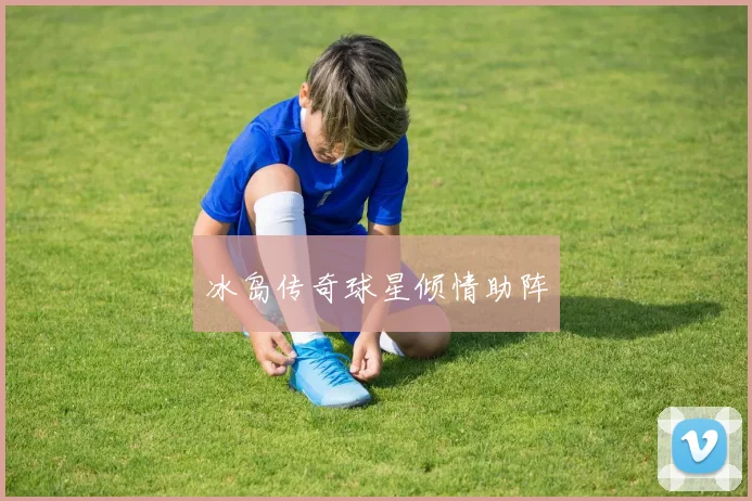 冰岛传奇球星倾情助阵